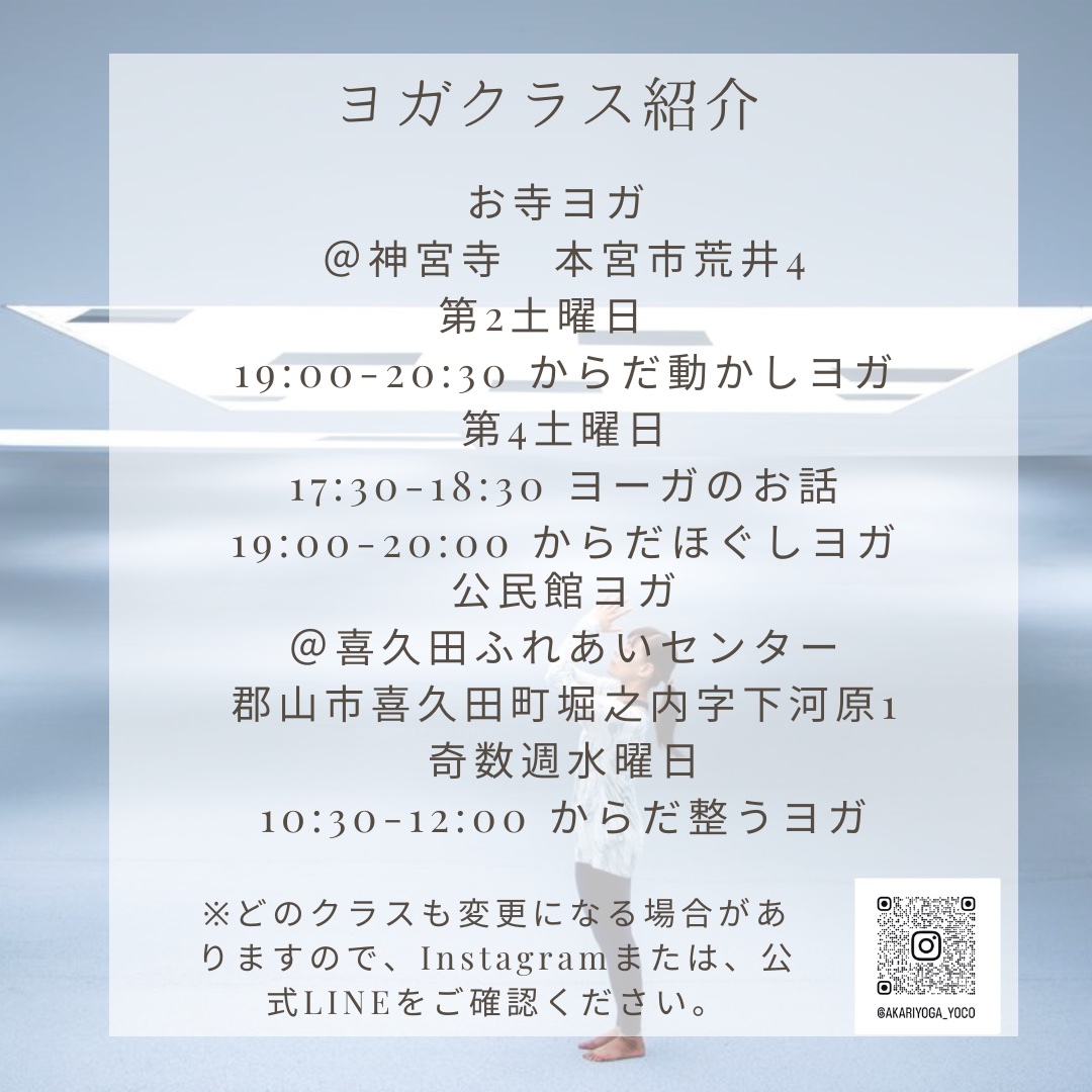 見出し【ヨガクラス紹介】
お寺ヨガ
@神宮寺 本宮市荒井4
第2土曜日
19:00~20:30 からだ動かしヨガ
第4土曜日
17:30-18:30 ヨーガのお話
19:00-20:00 からだほぐしヨガ
公民館ヨガ
@喜久田ふれあいセンター
郡山市喜久田町堀之内字下河原1
奇数週水曜日
10:30-12:00 からだ整うヨガ
※どのクラスも変更になる場合がありますので、Instagramまたは、公式LINEをご確認ください。
右横にInstagramのQRコード[@AKARIYOGA_YOCO]